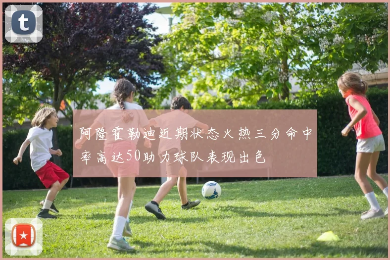 阿隆霍勒迪近期状态火热三分命中率高达50助力球队表现出色