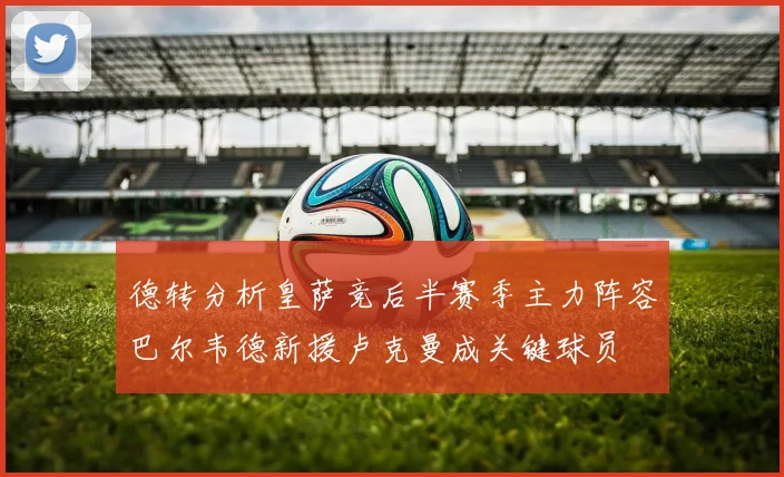德转分析皇萨竞后半赛季主力阵容巴尔韦德新援卢克曼成关键球员