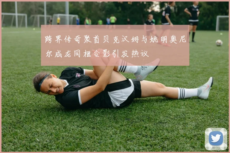 跨界传奇聚首贝克汉姆与姚明奥尼尔成龙同框合影引发热议