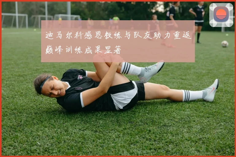 迪马尔科感恩教练与队友助力重返巅峰训练成果显著