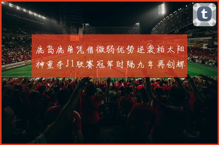 鹿岛鹿角凭借微弱优势逆袭柏太阳神重夺J1联赛冠军时隔九年再创辉煌