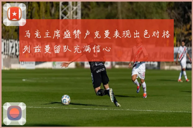 马竞主席盛赞卢克曼表现出色对格列兹曼留队充满信心