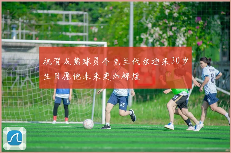祝贺灰熊球员乔克兰代尔迎来30岁生日愿他未来更加辉煌