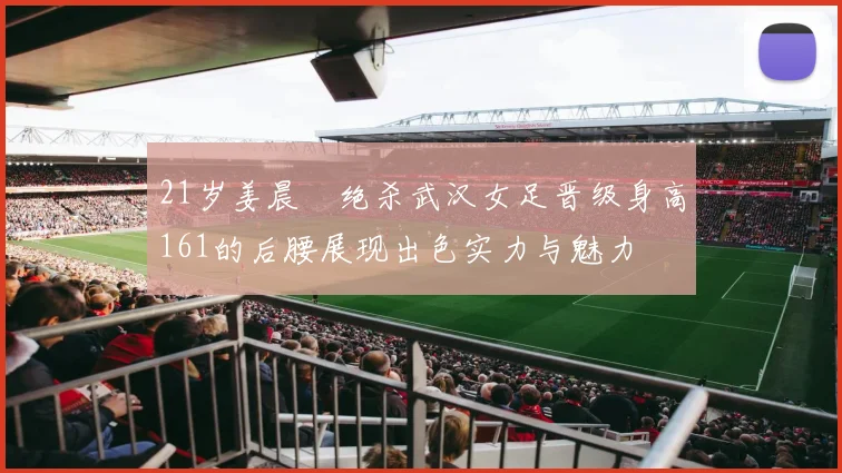21岁姜晨璟绝杀武汉女足晋级身高161的后腰展现出色实力与魅力