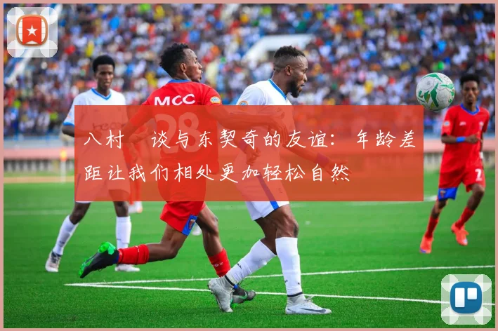 八村塁谈与东契奇的友谊：年龄差距让我们相处更加轻松自然