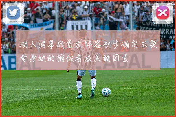 湖人揭幕战首发阵容初步确定东契奇身边的辅佐者成关键因素