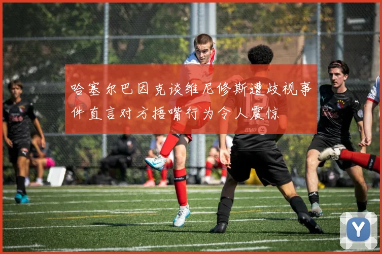 哈塞尔巴因克谈维尼修斯遭歧视事件直言对方捂嘴行为令人震惊