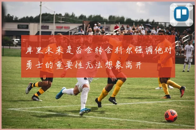 库里未来是否会转会科尔强调他对勇士的重要性无法想象离开
