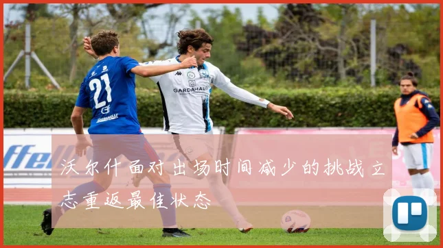 沃尔什面对出场时间减少的挑战立志重返最佳状态