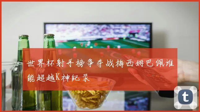 世界杯射手榜争夺战梅西姆巴佩谁能超越K神纪录