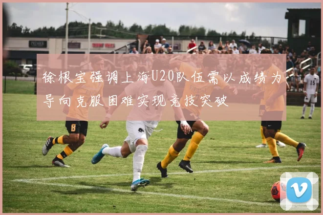 徐根宝强调上海U20队伍需以成绩为导向克服困难实现竞技突破