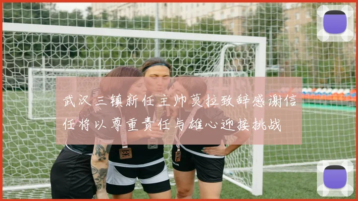 武汉三镇新任主帅莫拉致辞感谢信任将以尊重责任与雄心迎接挑战