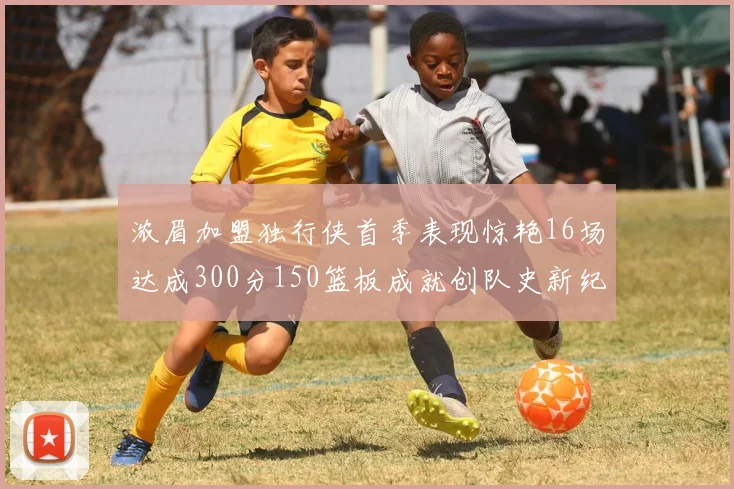 浓眉加盟独行侠首季表现惊艳16场达成300分150篮板成就创队史新纪录