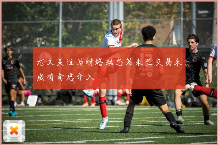 尤文关注马特塔动态若米兰交易未成将考虑介入