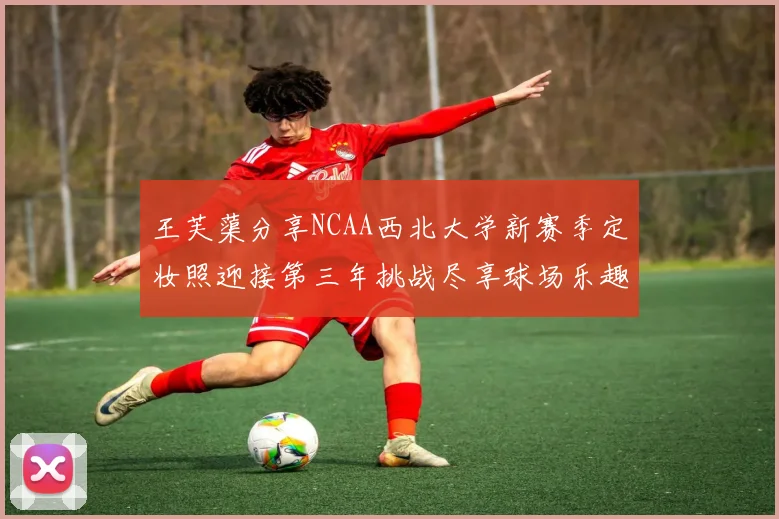 王芙蕖分享NCAA西北大学新赛季定妆照迎接第三年挑战尽享球场乐趣