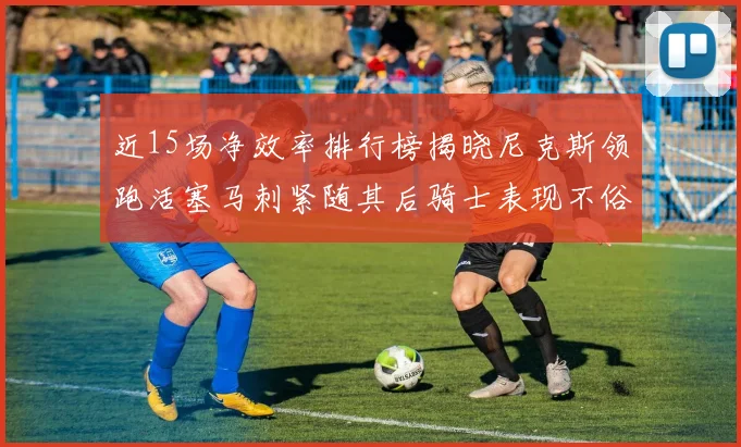 近15场净效率排行榜揭晓尼克斯领跑活塞马刺紧随其后骑士表现不俗