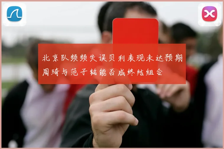 北京队频频失误贝利表现未达预期周琦与范子铭能否成终结组合