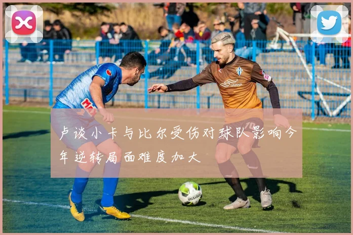 卢谈小卡与比尔受伤对球队影响今年逆转局面难度加大