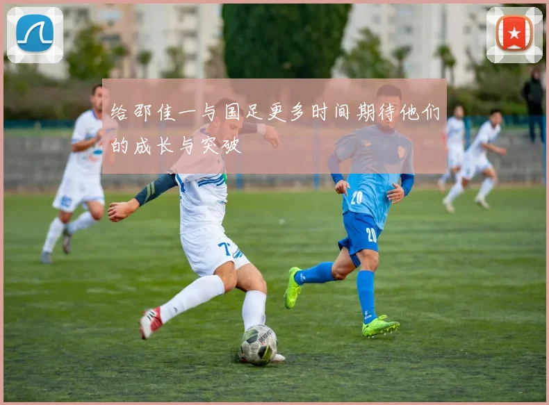 给邵佳一与国足更多时间期待他们的成长与突破