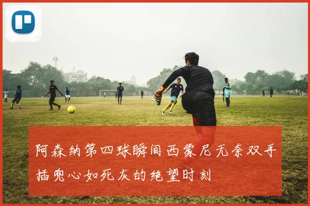 阿森纳第四球瞬间西蒙尼无奈双手插兜心如死灰的绝望时刻