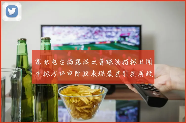 塞尔电台揭露诺坎普球场招标丑闻中标方评审阶段表现最差引发质疑