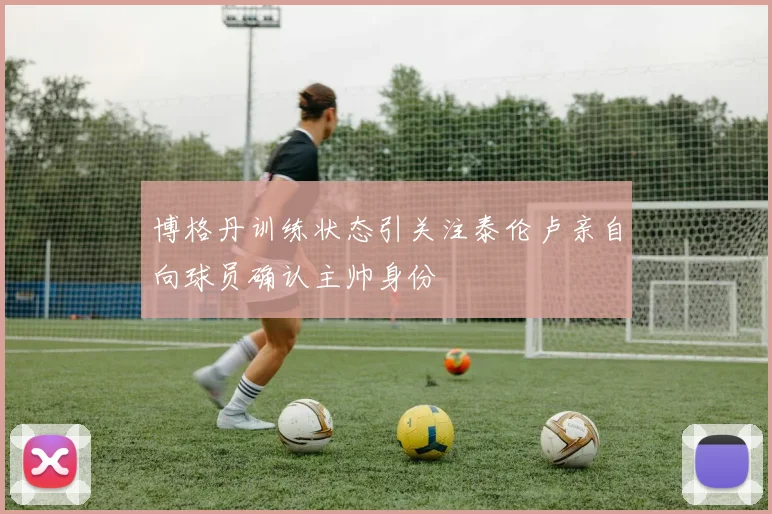 博格丹训练状态引关注泰伦卢亲自向球员确认主帅身份
