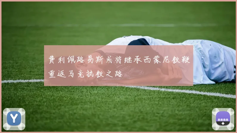 费利佩路易斯或将继承西蒙尼教鞭重返马竞执教之路