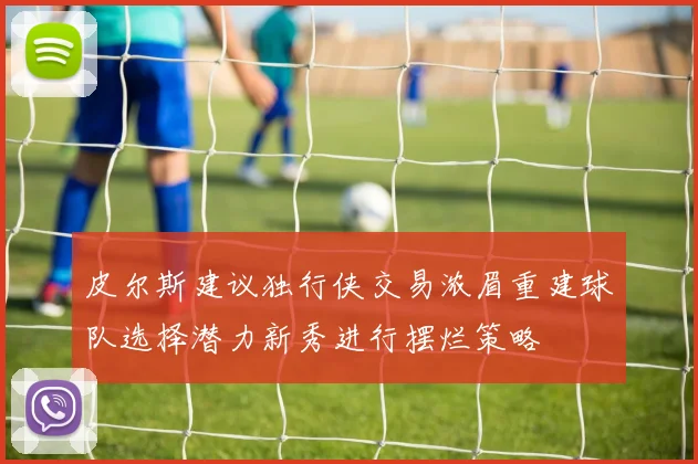 皮尔斯建议独行侠交易浓眉重建球队选择潜力新秀进行摆烂策略