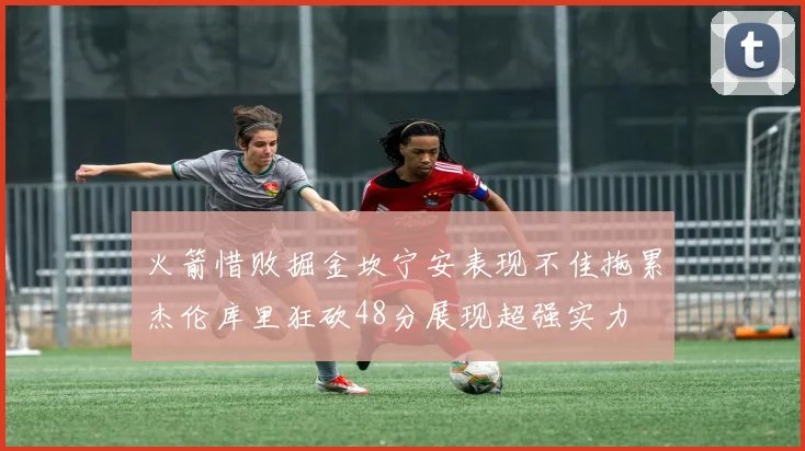 火箭惜败掘金坎宁安表现不佳拖累杰伦库里狂砍48分展现超强实力