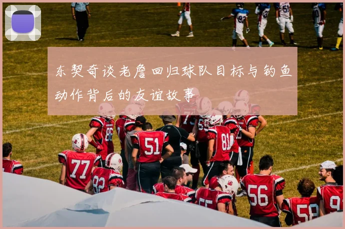 东契奇谈老詹回归球队目标与钓鱼动作背后的友谊故事