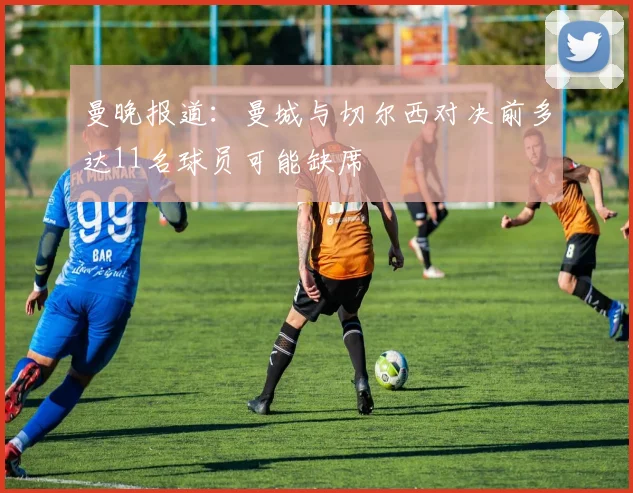 曼晚报道：曼城与切尔西对决前多达11名球员可能缺席