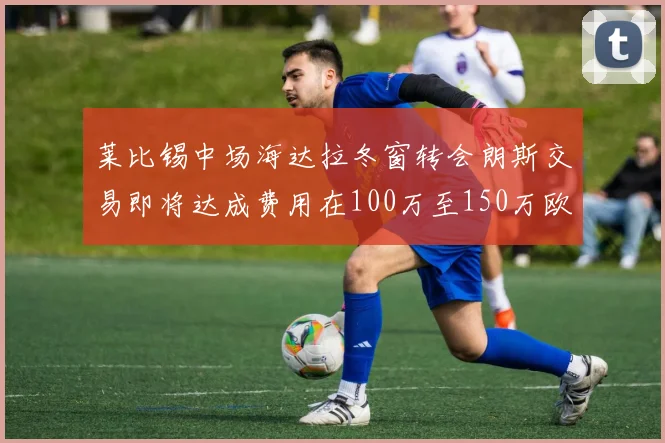 莱比锡中场海达拉冬窗转会朗斯交易即将达成费用在100万至150万欧之间