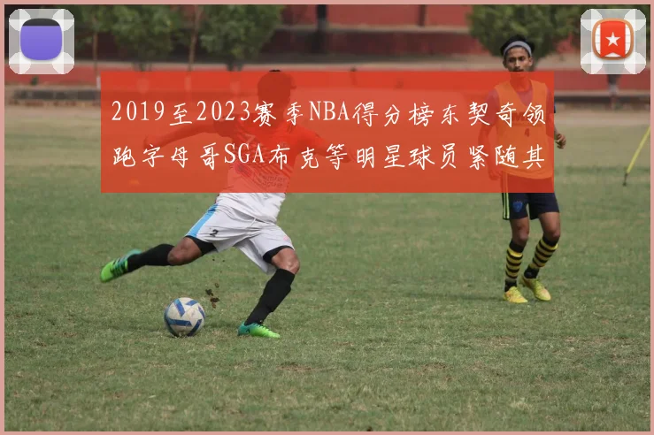 2019至2023赛季NBA得分榜东契奇领跑字母哥SGA布克等明星球员紧随其后