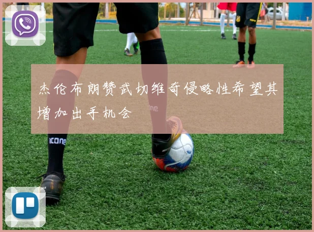 杰伦布朗赞武切维奇侵略性希望其增加出手机会
