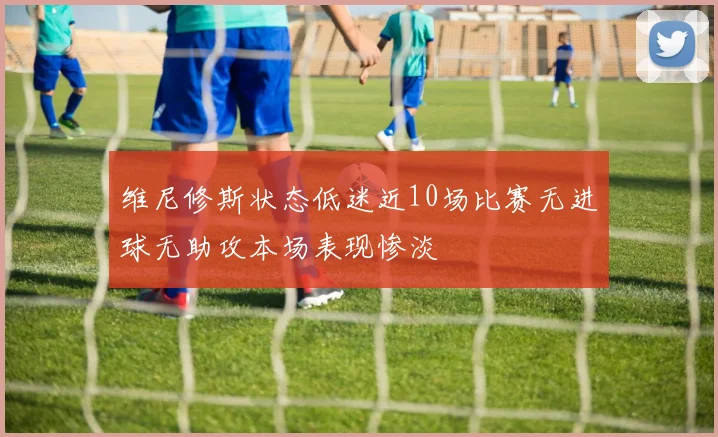 维尼修斯状态低迷近10场比赛无进球无助攻本场表现惨淡