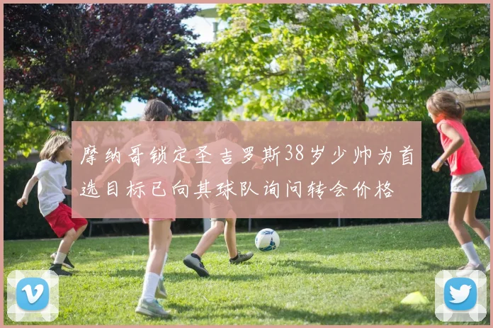 摩纳哥锁定圣吉罗斯38岁少帅为首选目标已向其球队询问转会价格
