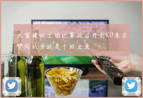 火蜜建议主场比赛延后开打KD表示赞同认为这是个好主意