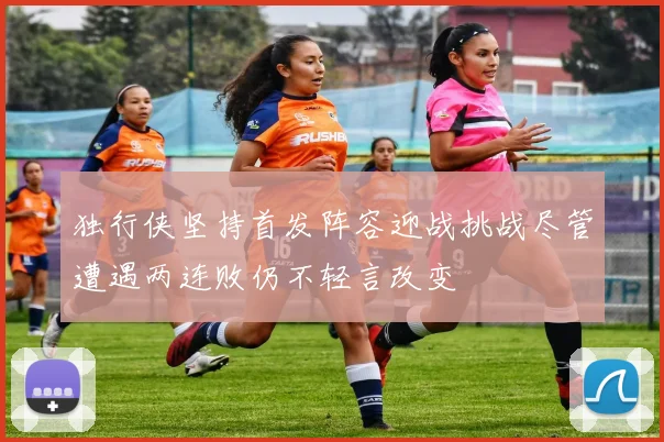 独行侠坚持首发阵容迎战挑战尽管遭遇两连败仍不轻言改变