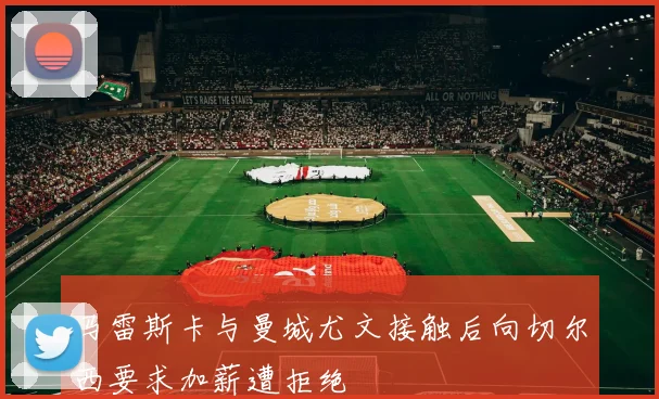 马雷斯卡与曼城尤文接触后向切尔西要求加薪遭拒绝